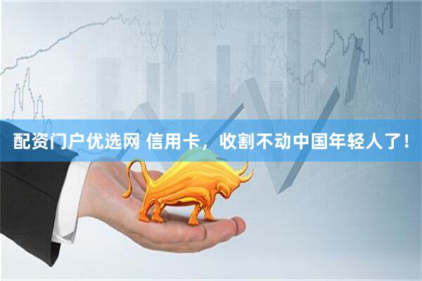 配资门户优选网 信用卡，收割不动中国年轻人了！