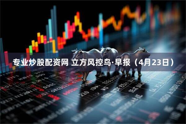专业炒股配资网 立方风控鸟·早报（4月23日）