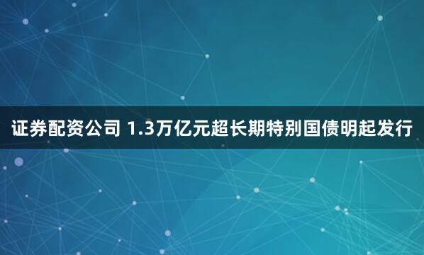 证券配资公司 1.3万亿元超长期特别国债明起发行