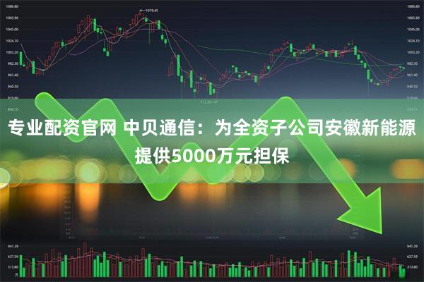 专业配资官网 中贝通信：为全资子公司安徽新能源提供5000万元担保