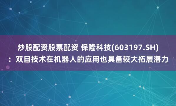 炒股配资股票配资 保隆科技(603197.SH)：双目技术在机器人的应用也具备较大拓展潜力