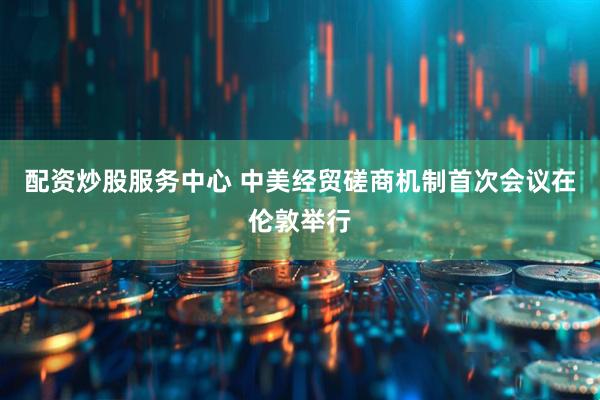 配资炒股服务中心 中美经贸磋商机制首次会议在伦敦举行