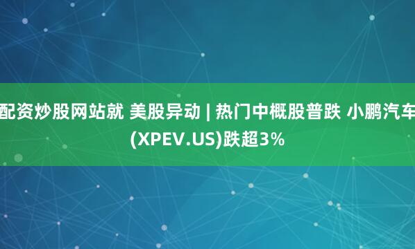 配资炒股网站就 美股异动 | 热门中概股普跌 小鹏汽车(XPEV.US)跌超3%