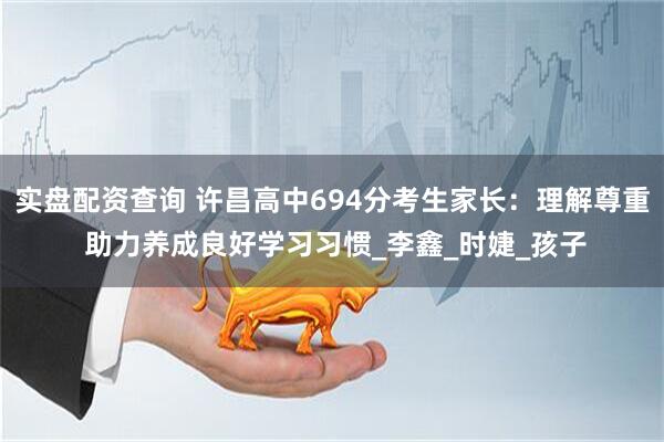 实盘配资查询 许昌高中694分考生家长：理解尊重 助力养成良好学习习惯_李鑫_时婕_孩子