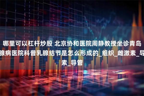 哪里可以杠杆炒股 北京协和医院周静教授坐诊青岛乳腺病医院科普乳腺结节是怎么形成的_组织_雌激素_导管