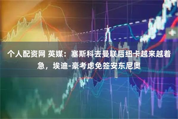 个人配资网 英媒：塞斯科去曼联后纽卡越来越着急，埃迪-豪考虑免签安东尼奥