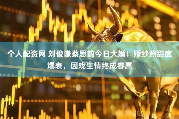 个人配资网 刘俊谦蔡思韵今日大婚！婚纱照甜度爆表，因戏生情终成眷属