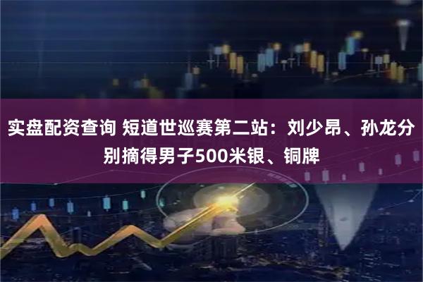 实盘配资查询 短道世巡赛第二站：刘少昂、孙龙分别摘得男子500米银、铜牌