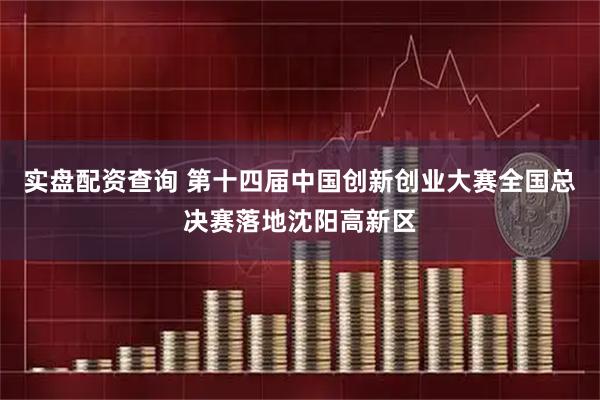 实盘配资查询 第十四届中国创新创业大赛全国总决赛落地沈阳高新区
