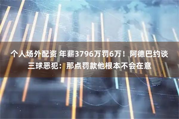 个人场外配资 年薪3796万罚6万！阿德巴约谈三球恶犯：那点罚款他根本不会在意