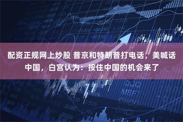 配资正规网上炒股 普京和特朗普打电话，美喊话中国，白宫认为：按住中国的机会来了