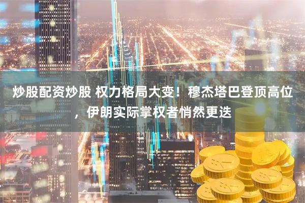 炒股配资炒股 权力格局大变！穆杰塔巴登顶高位，伊朗实际掌权者悄然更迭