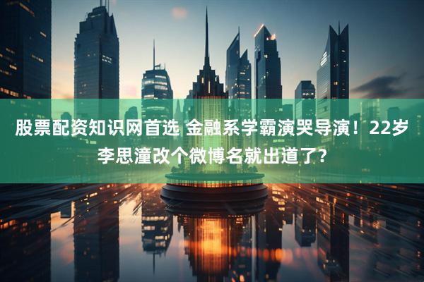 股票配资知识网首选 金融系学霸演哭导演！22岁李思潼改个微博名就出道了？