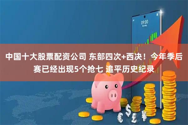 中国十大股票配资公司 东部四次+西决！今年季后赛已经出现5个抢七 追平历史纪录