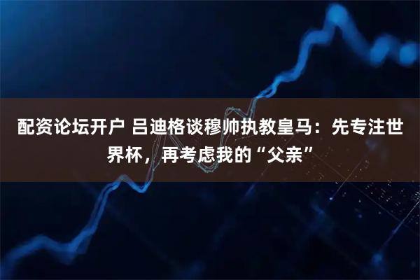 配资论坛开户 吕迪格谈穆帅执教皇马：先专注世界杯，再考虑我的“父亲”