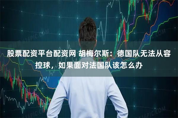 股票配资平台配资网 胡梅尔斯：德国队无法从容控球，如果面对法国队该怎么办