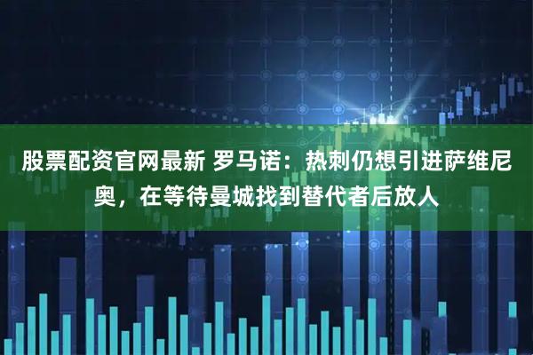 股票配资官网最新 罗马诺：热刺仍想引进萨维尼奥，在等待曼城找到替代者后放人