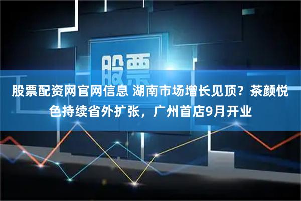 股票配资网官网信息 湖南市场增长见顶？茶颜悦色持续省外扩张，广州首店9月开业